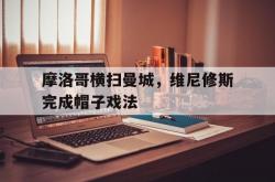 lol全球总决赛-关于摩洛哥横扫曼城,维尼修斯完成帽子戏法的信息